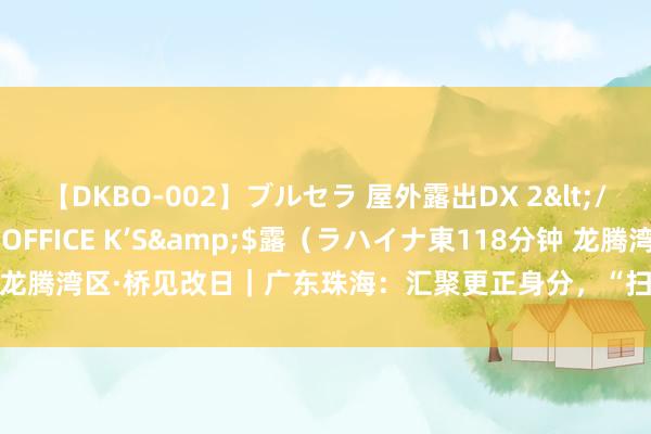 【DKBO-002】ブルセラ 屋外露出DX 2</a>2006-03-16OFFICE K’S&$露（ラハイナ東118分钟 龙腾湾区·桥见改日｜广东珠海：汇聚更正身分，“扫数向西”探索协同发展新旅途