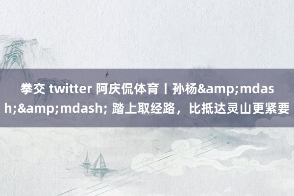 拳交 twitter 阿庆侃体育丨孙杨&mdash;&mdash; 踏上取经路，比抵达灵山更紧要