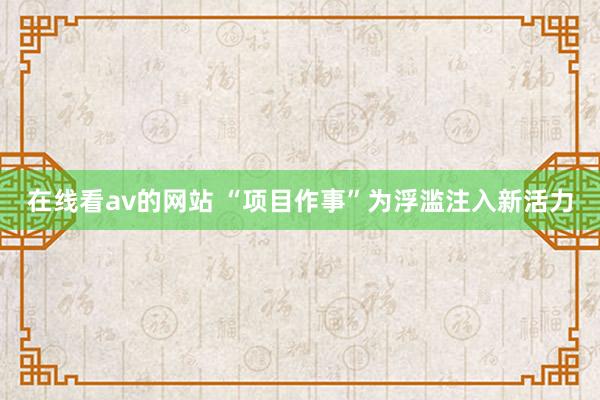 在线看av的网站 “项目作事”为浮滥注入新活力