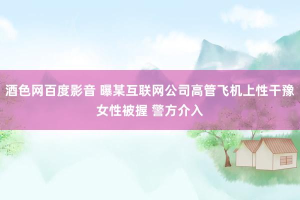 酒色网百度影音 曝某互联网公司高管飞机上性干豫女性被握 警方介入