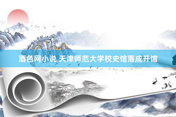 酒色网小说 天津师范大学校史馆落成开馆