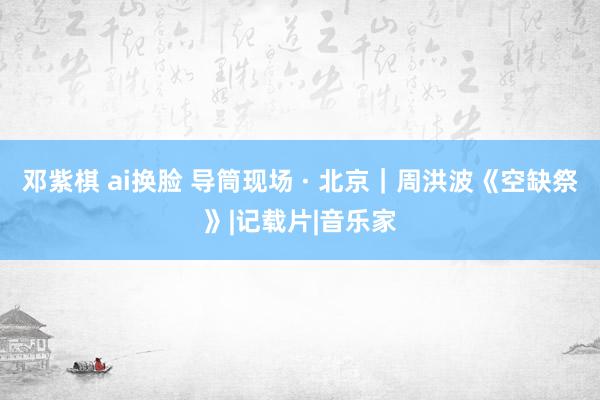 邓紫棋 ai换脸 导筒现场 · 北京｜周洪波《空缺祭》|记载片|音乐家