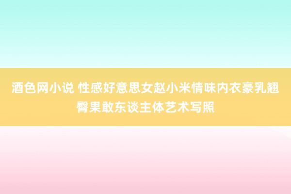酒色网小说 性感好意思女赵小米情味内衣豪乳翘臀果敢东谈主体艺术写照