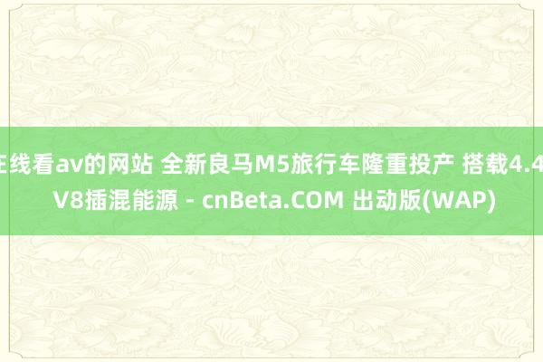 在线看av的网站 全新良马M5旅行车隆重投产 搭载4.4T V8插混能源 - cnBeta.COM 出动版(WAP)