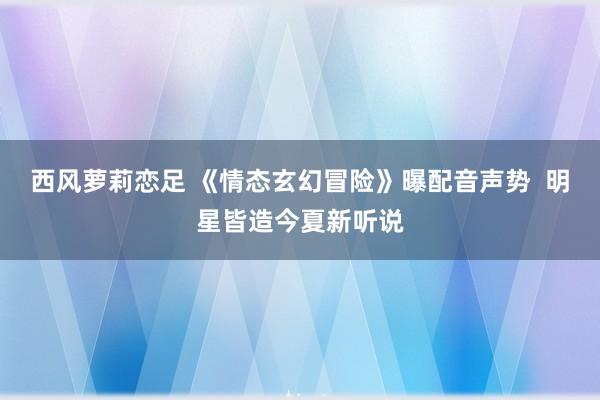 西风萝莉恋足 《情态玄幻冒险》曝配音声势  明星皆造今夏新听说