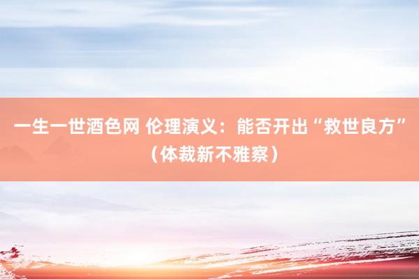 一生一世酒色网 伦理演义：能否开出“救世良方”（体裁新不雅察）