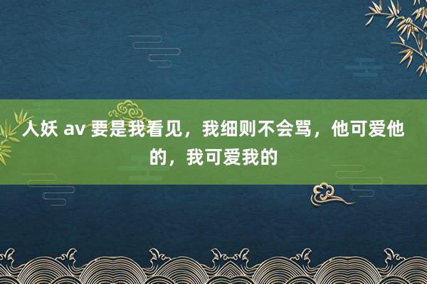 人妖 av 要是我看见，我细则不会骂，他可爱他的，我可爱我的