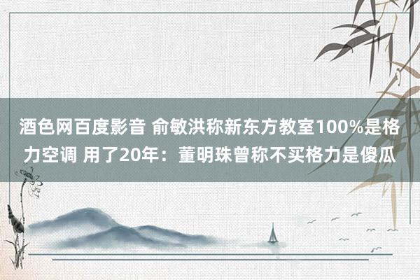 酒色网百度影音 俞敏洪称新东方教室100%是格力空调 用了20年：董明珠曾称不买格力是傻瓜
