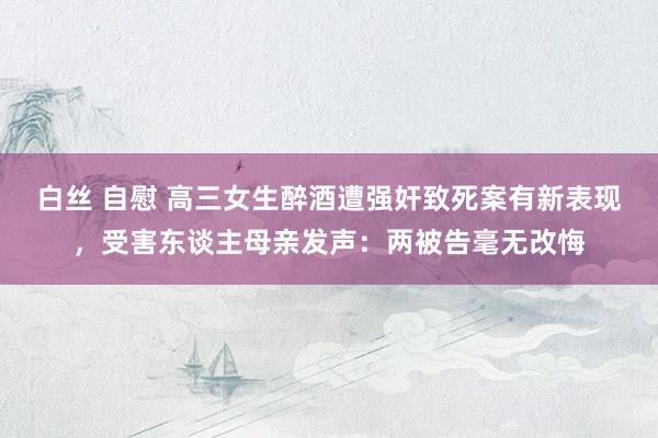 白丝 自慰 高三女生醉酒遭强奸致死案有新表现，受害东谈主母亲发声：两被告毫无改悔