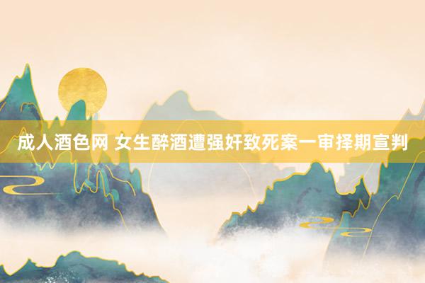 成人酒色网 女生醉酒遭强奸致死案一审择期宣判