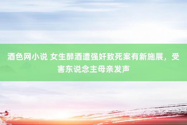 酒色网小说 女生醉酒遭强奸致死案有新施展，受害东说念主母亲发声