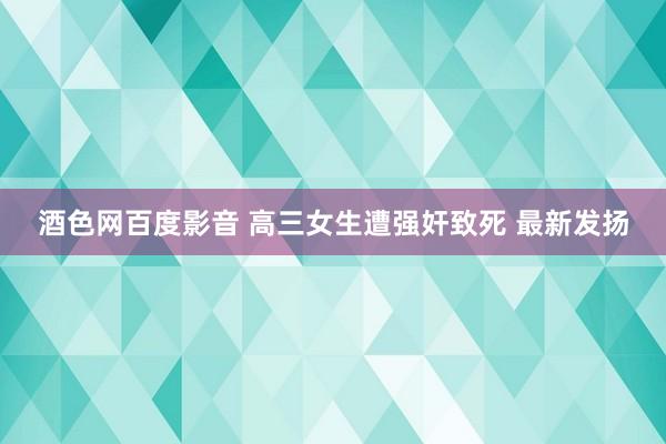 酒色网百度影音 高三女生遭强奸致死 最新发扬