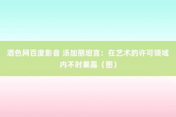 酒色网百度影音 汤加丽坦言：在艺术的许可领域内不时暴露（图）