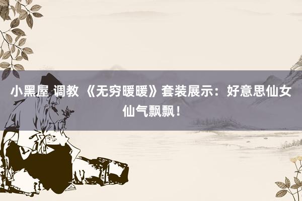 小黑屋 调教 《无穷暖暖》套装展示：好意思仙女仙气飘飘！