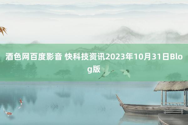 酒色网百度影音 快科技资讯2023年10月31日Blog版