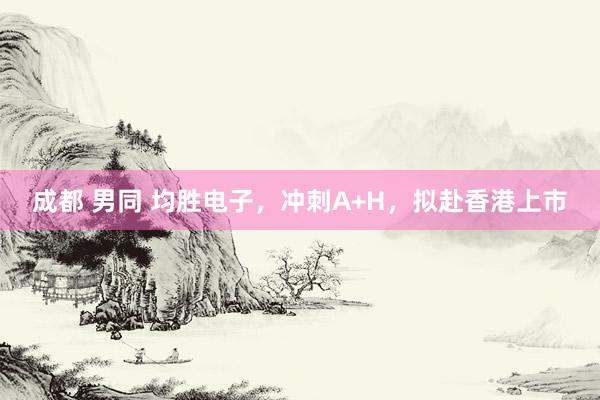 成都 男同 均胜电子，冲刺A+H，拟赴香港上市