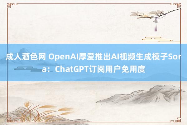 成人酒色网 OpenAI厚爱推出AI视频生成模子Sora：ChatGPT订阅用户免用度