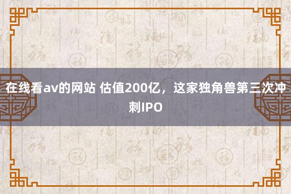 在线看av的网站 估值200亿，这家独角兽第三次冲刺IPO