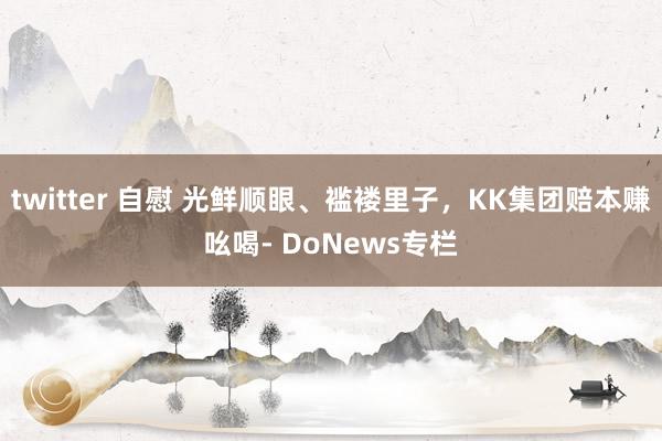 twitter 自慰 光鲜顺眼、褴褛里子，KK集团赔本赚吆喝- DoNews专栏