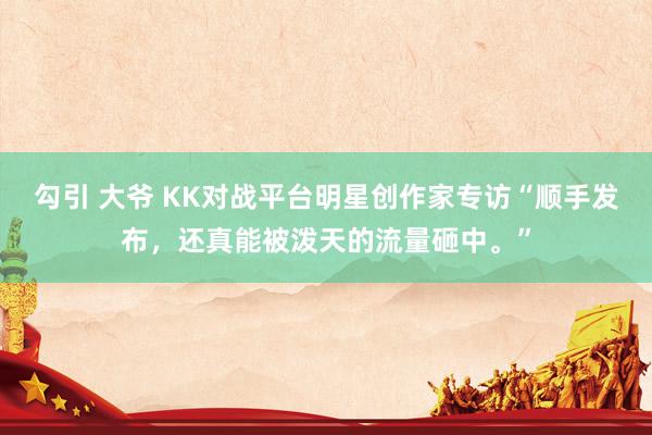 勾引 大爷 KK对战平台明星创作家专访“顺手发布，还真能被泼天的流量砸中。”
