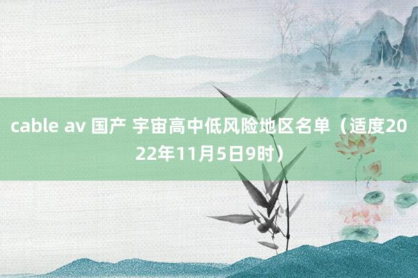 cable av 国产 宇宙高中低风险地区名单（适度2022年11月5日9时）