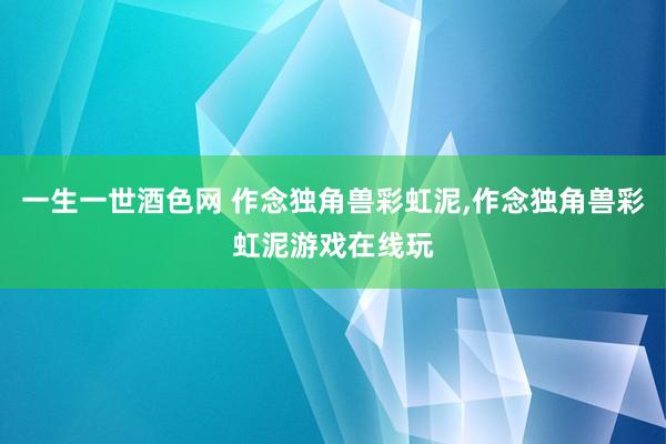 一生一世酒色网 作念独角兽彩虹泥，作念独角兽彩虹泥游戏在线玩