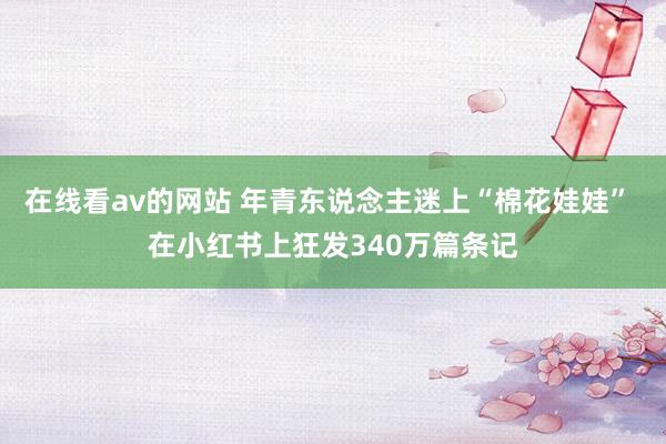 在线看av的网站 年青东说念主迷上“棉花娃娃” 在小红书上狂发340万篇条记