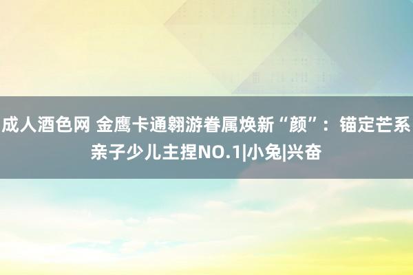成人酒色网 金鹰卡通翱游眷属焕新“颜”：锚定芒系亲子少儿主捏NO.1|小兔|兴奋