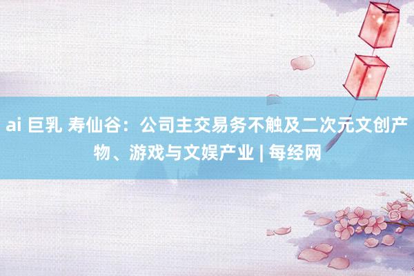 ai 巨乳 寿仙谷：公司主交易务不触及二次元文创产物、游戏与文娱产业 | 每经网