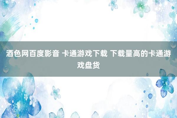 酒色网百度影音 卡通游戏下载 下载量高的卡通游戏盘货