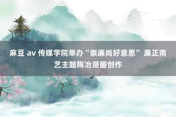 麻豆 av 传媒学院举办“崇廉尚好意思” 廉正南艺主题陶冶漫画创作