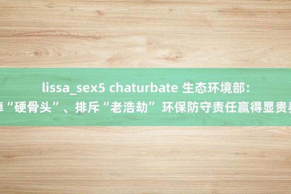 lissa_sex5 chaturbate 生态环境部：啃掉“硬骨头”、排斥“老浩劫” 环保防守责任赢得显贵奏效