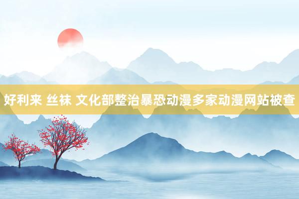 好利来 丝袜 文化部整治暴恐动漫多家动漫网站被查