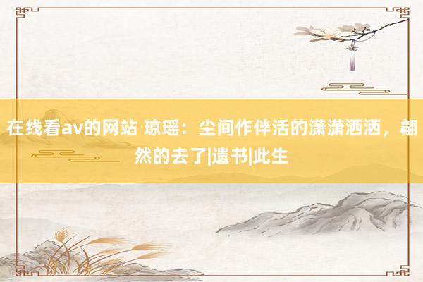 在线看av的网站 琼瑶：尘间作伴活的潇潇洒洒，翩然的去了|遗书|此生