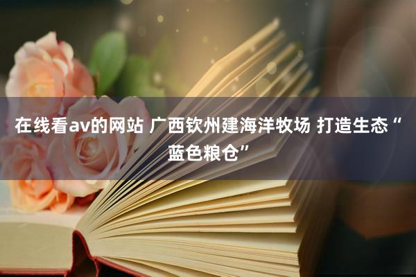 在线看av的网站 广西钦州建海洋牧场 打造生态“蓝色粮仓”