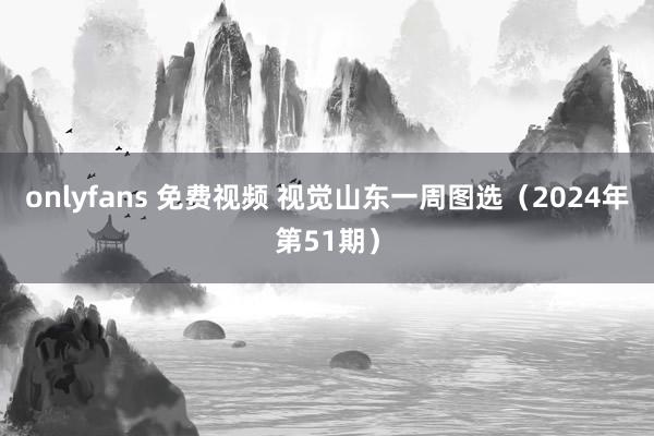 onlyfans 免费视频 视觉山东一周图选（2024年第51期）
