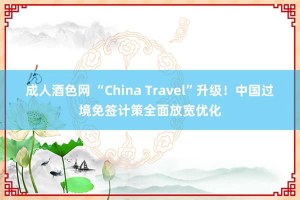 成人酒色网 “China Travel”升级！中国过境免签计策全面放宽优化