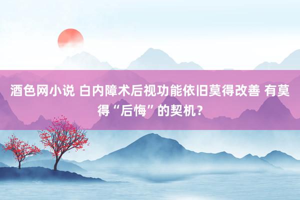 酒色网小说 白内障术后视功能依旧莫得改善 有莫得“后悔”的契机？