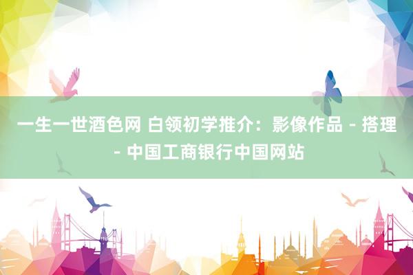 一生一世酒色网 白领初学推介：影像作品－搭理－中国工商银行中国网站