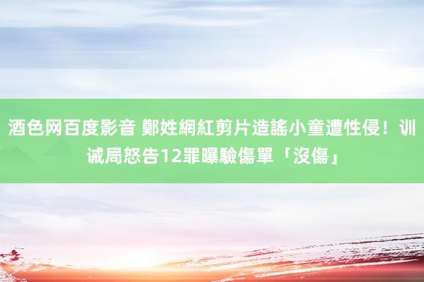 酒色网百度影音 鄭姓網紅剪片造謠小童遭性侵！训诫局怒告12罪　曝驗傷單「沒傷」