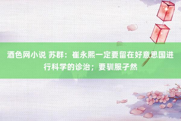 酒色网小说 苏群：崔永熙一定要留在好意思国进行科学的诊治；要驯服孑然