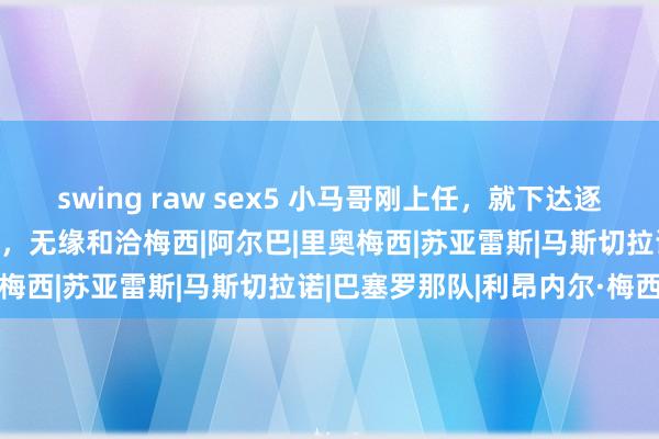 swing raw sex5 小马哥刚上任，就下达逐客令！迈阿密外洋4将离队，无缘和洽梅西|阿尔巴|里奥梅西|苏亚雷斯|马斯切拉诺|巴塞罗那队|利昂内尔·梅西