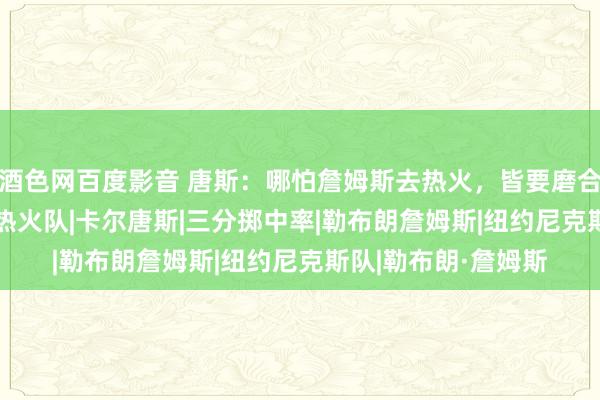 酒色网百度影音 唐斯：哪怕詹姆斯去热火，皆要磨合一年！|老鹰|奇才|热火队|卡尔唐斯|三分掷中率|勒布朗詹姆斯|纽约尼克斯队|勒布朗·詹姆斯