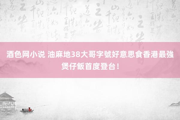 酒色网小说 油麻地38大哥字號好意思食　香港最強煲仔飯首度登台！