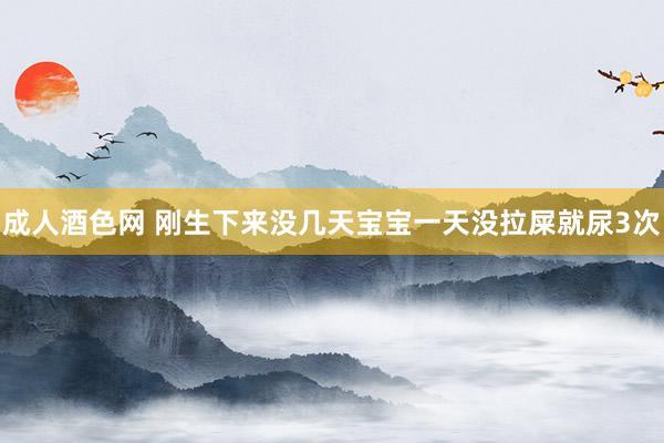 成人酒色网 刚生下来没几天宝宝一天没拉屎就尿3次