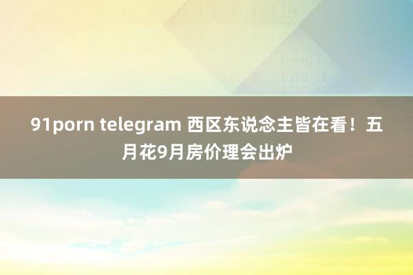 91porn telegram 西区东说念主皆在看！五月花9月房价理会出炉