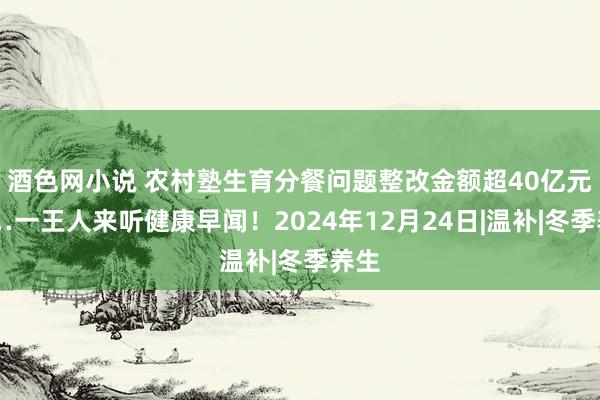 酒色网小说 农村塾生育分餐问题整改金额超40亿元……一王人来听健康早闻！2024年12月24日|温补|冬季养生
