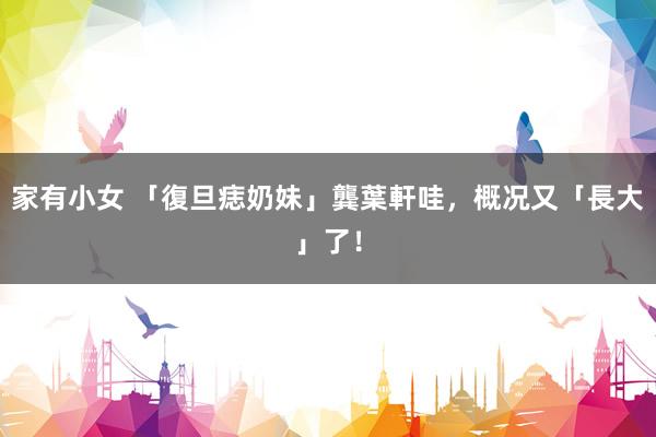 家有小女 「復旦痣奶妹」龔葉軒　哇，概况又「長大」了！