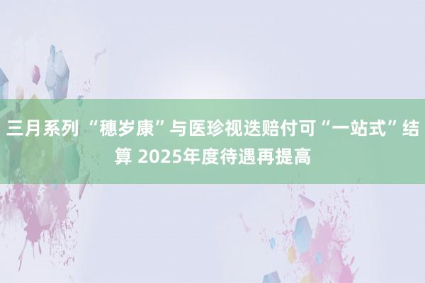 三月系列 “穗岁康”与医珍视迭赔付可“一站式”结算 2025年度待遇再提高