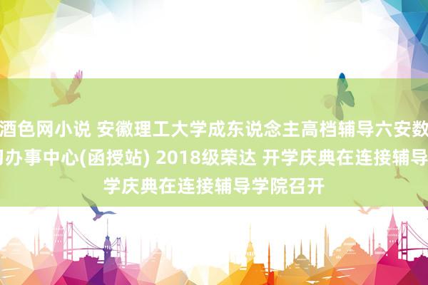 酒色网小说 安徽理工大学成东说念主高档辅导六安数字化 学习办事中心(函授站) 2018级荣达 开学庆典在连接辅导学院召开